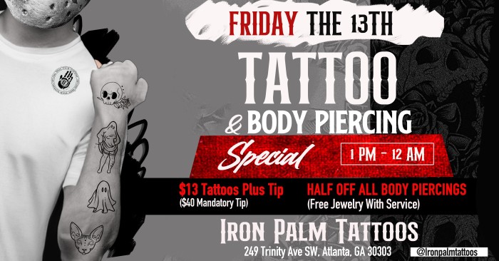 Friday The 13th Tattoo & Body Piercing Special At Iron Palm Tattoos. $13 Tattoos & Half of all body piercings. Piercings include Jewelry's with the service. Follow Iron Palm Tattoos social media and walk in on Oct 13th to participate!